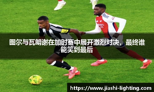 图尔与瓦朗谢在加时赛中展开激烈对决，最终谁能笑到最后